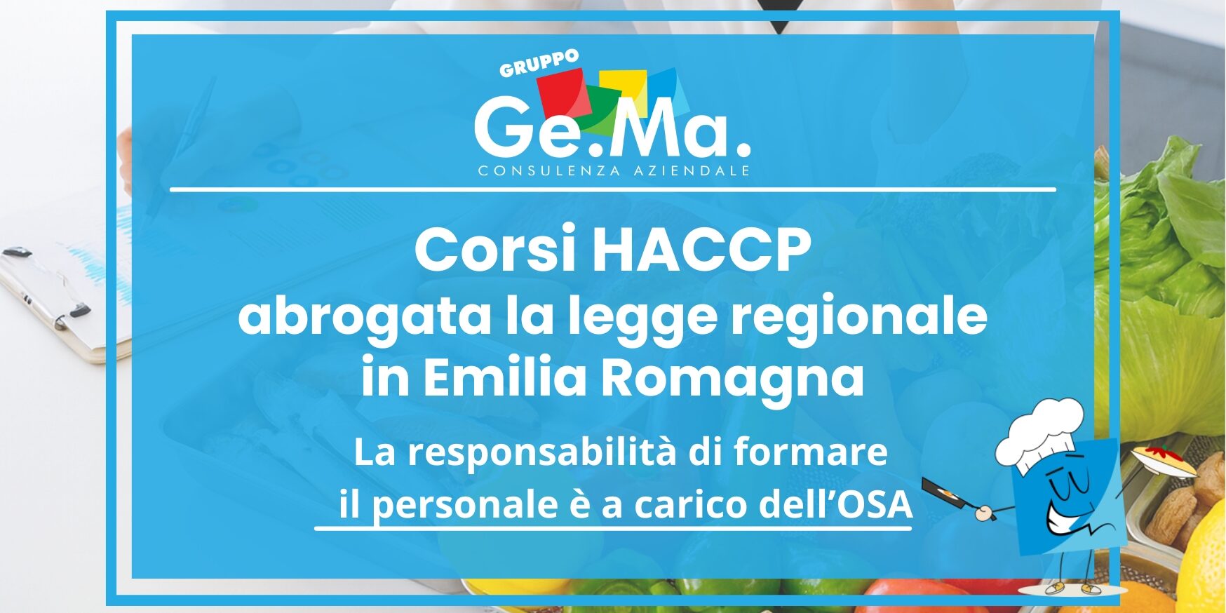 Corso HACCP Emila Romagna "Locandina corsi HACCP Emilia Romagna – Gruppo Ge.Ma. Consulenza Aziendale. Abrogata la legge regionale sui corsi HACCP: la responsabilità della formazione del personale ricade sull’OSA. Immagine con alimenti freschi (verdure, agrumi, aglio, insalata) e illustrazione di un cuoco stilizzato."